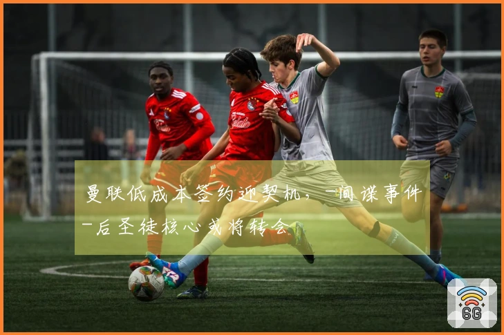 曼联低成本签约迎契机，-间谍事件-后圣徒核心或将转会